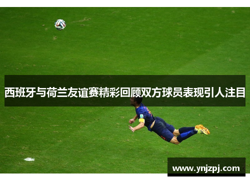 西班牙与荷兰友谊赛精彩回顾双方球员表现引人注目