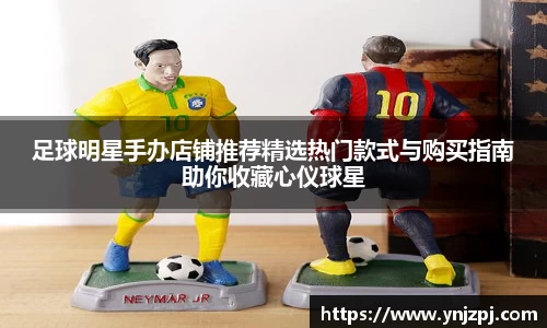 足球明星手办店铺推荐精选热门款式与购买指南助你收藏心仪球星